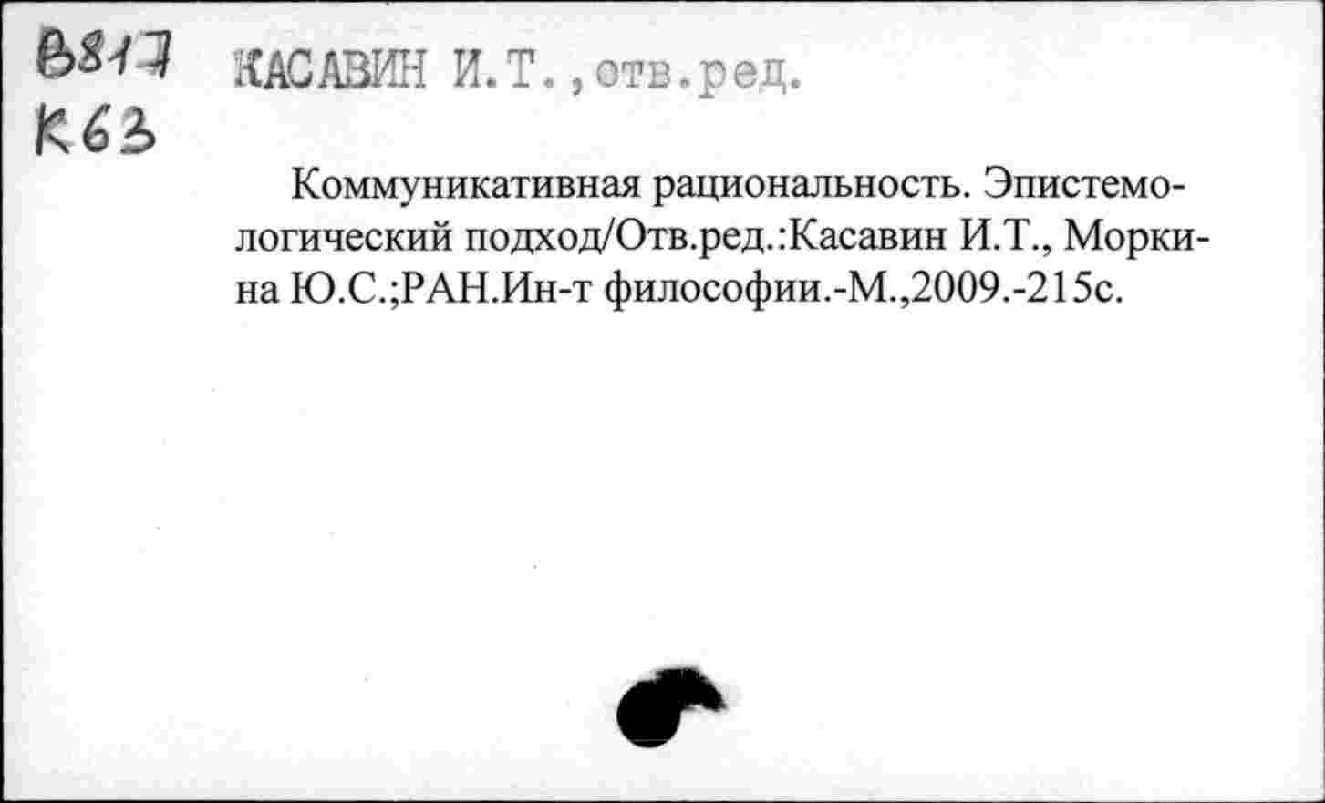 ﻿КАСАВИН И.Т. ,отв.рец.
К
Коммуникативная рациональность. Эпистемологический подход/Отв.ред.:Касавин И.Т., Морки-на Ю.С.;РАН.Ин-т философии.-М.,2009.-215с.